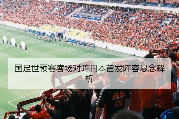 国足世预赛客场对阵日本首发阵容悬念解析