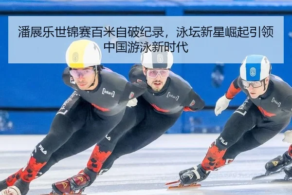 潘展乐世锦赛百米自破纪录，泳坛新星崛起引领中国游泳新时代