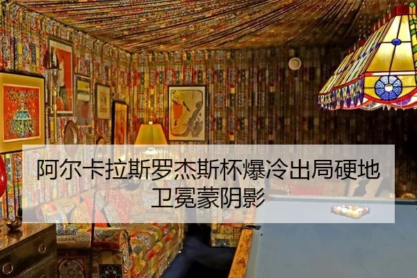 阿尔卡拉斯罗杰斯杯爆冷出局硬地卫冕蒙阴影